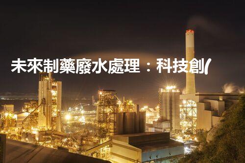 未來制藥廢水處理：科技創(chuàng)新引領(lǐng)環(huán)保革命？